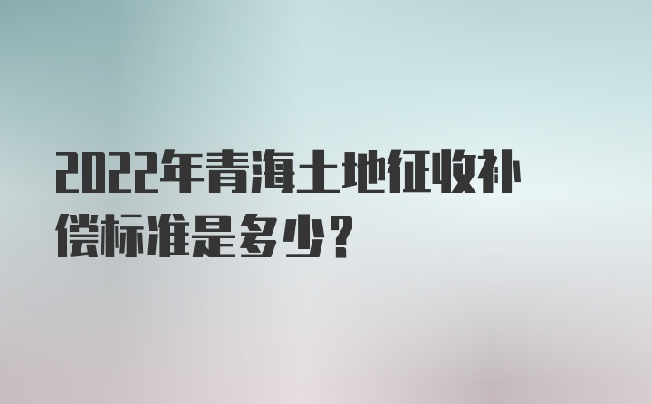 2022年青海土地征收补偿标准是多少？