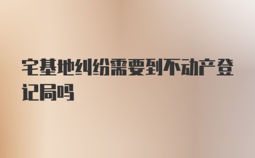 宅基地纠纷需要到不动产登记局吗