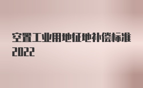 空置工业用地征地补偿标准2022