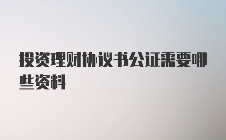 投资理财协议书公证需要哪些资料