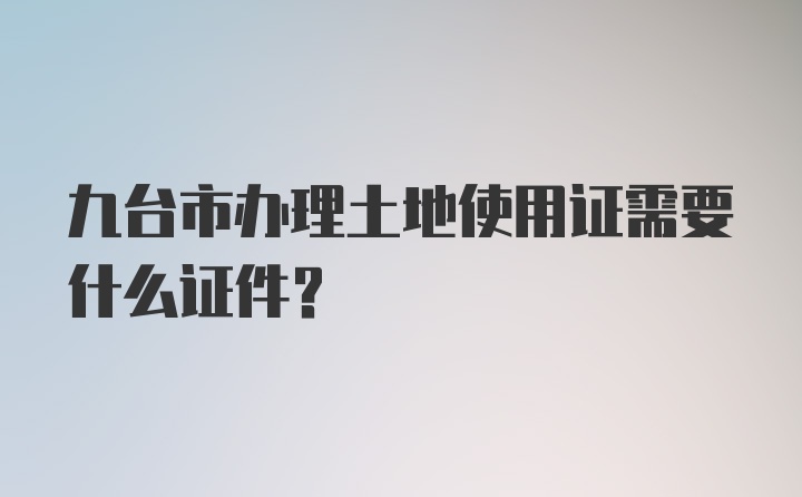 九台市办理土地使用证需要什么证件？