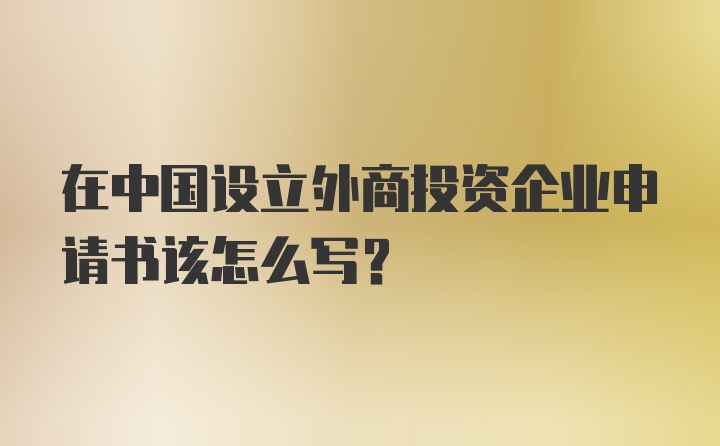 在中国设立外商投资企业申请书该怎么写？