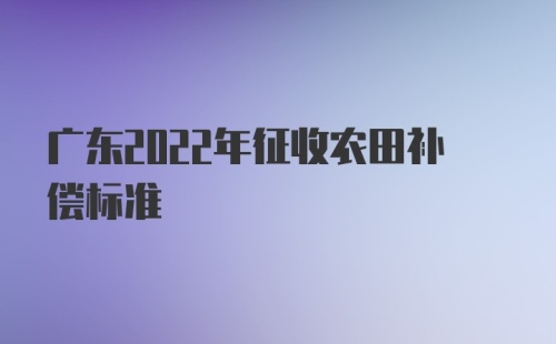 广东2022年征收农田补偿标准