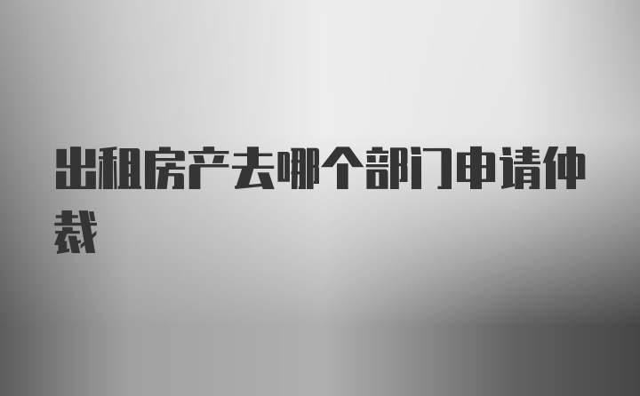 出租房产去哪个部门申请仲裁