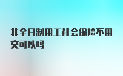 非全日制用工社会保险不用交可以吗