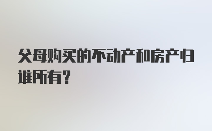 父母购买的不动产和房产归谁所有？