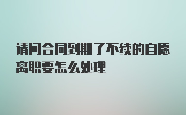 请问合同到期了不续的自愿离职要怎么处理