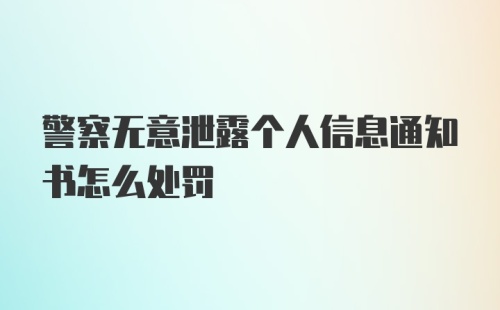 警察无意泄露个人信息通知书怎么处罚