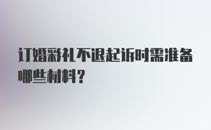 订婚彩礼不退起诉时需准备哪些材料?