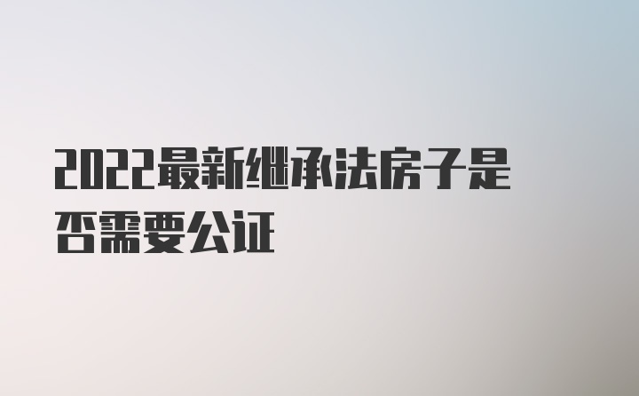 2022最新继承法房子是否需要公证