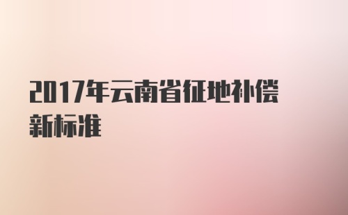 2017年云南省征地补偿新标准