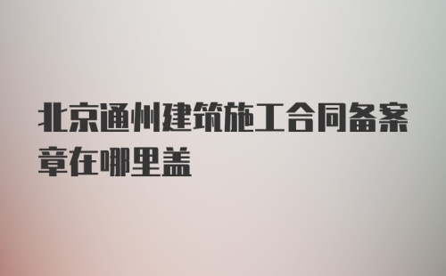 北京通州建筑施工合同备案章在哪里盖