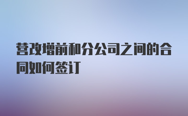 营改增前和分公司之间的合同如何签订