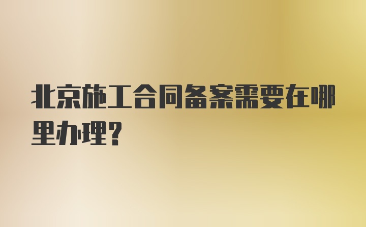 北京施工合同备案需要在哪里办理？