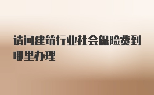 请问建筑行业社会保险费到哪里办理