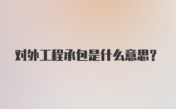 对外工程承包是什么意思？