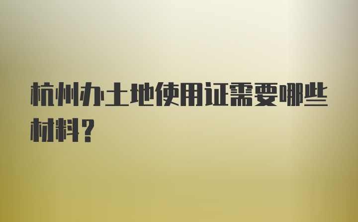 杭州办土地使用证需要哪些材料？