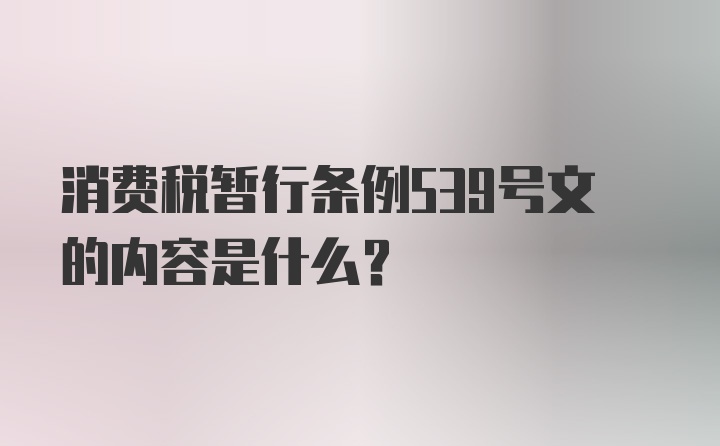 消费税暂行条例539号文的内容是什么？