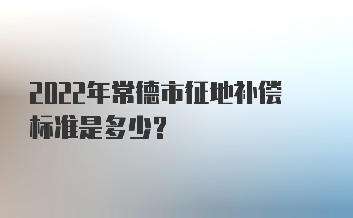 2022年常德市征地补偿标准是多少？