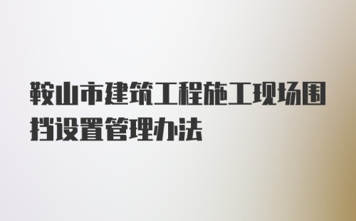 鞍山市建筑工程施工现场围挡设置管理办法