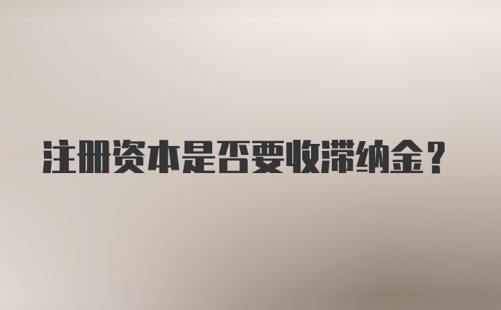 注册资本是否要收滞纳金？