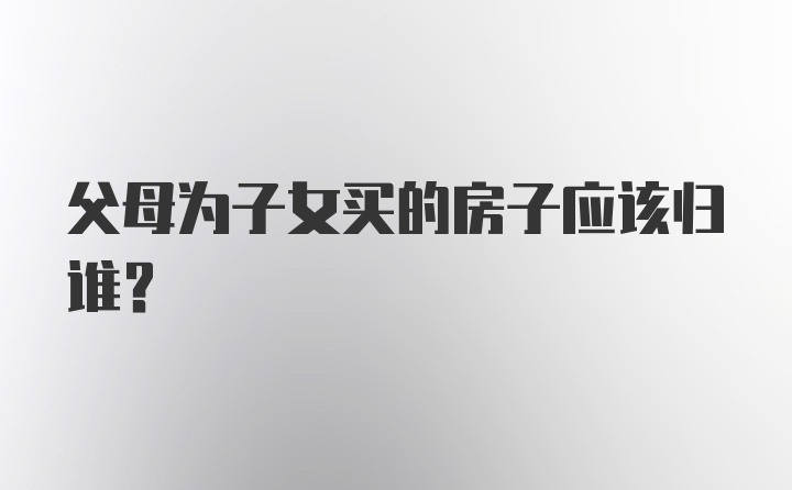 父母为子女买的房子应该归谁?