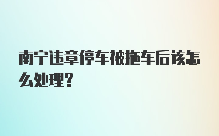 南宁违章停车被拖车后该怎么处理？