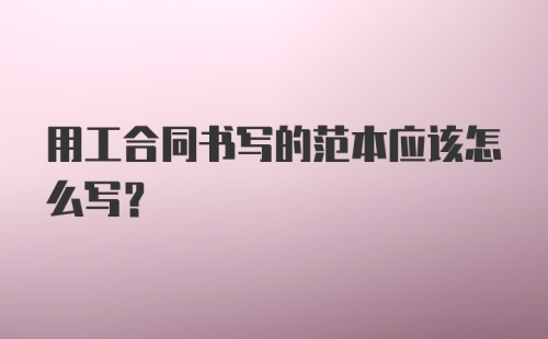 用工合同书写的范本应该怎么写？