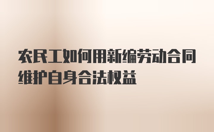 农民工如何用新编劳动合同维护自身合法权益