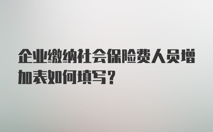 企业缴纳社会保险费人员增加表如何填写？