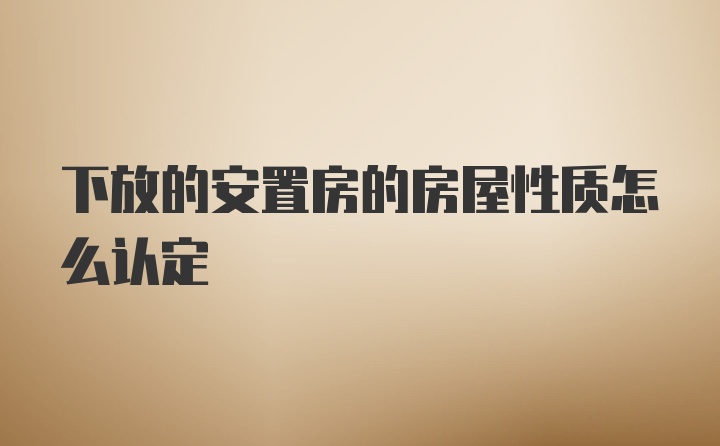 下放的安置房的房屋性质怎么认定