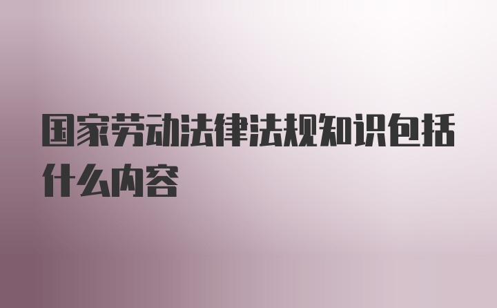 国家劳动法律法规知识包括什么内容