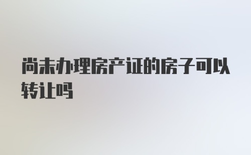 尚未办理房产证的房子可以转让吗