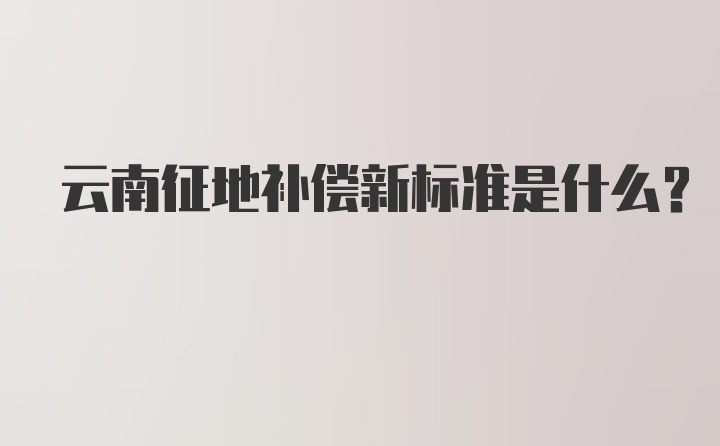 云南征地补偿新标准是什么？