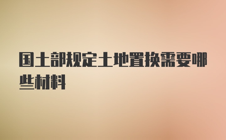 国土部规定土地置换需要哪些材料