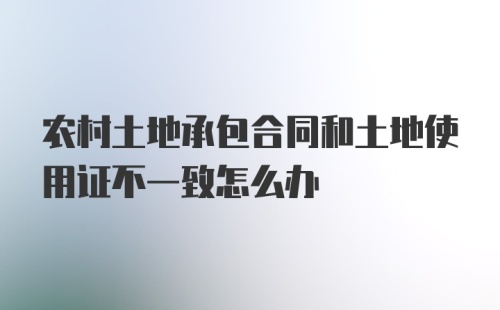 农村土地承包合同和土地使用证不一致怎么办