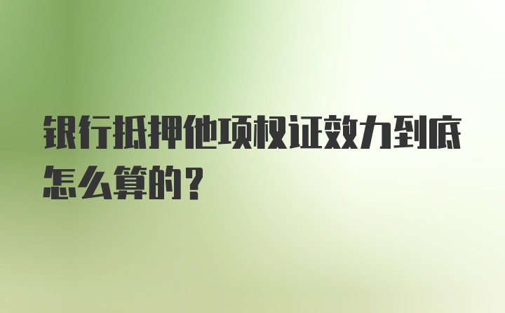 银行抵押他项权证效力到底怎么算的？