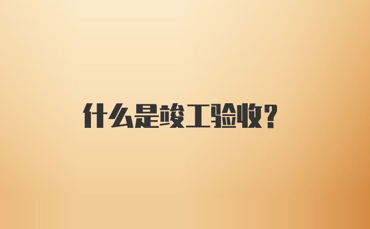 什么是竣工验收？