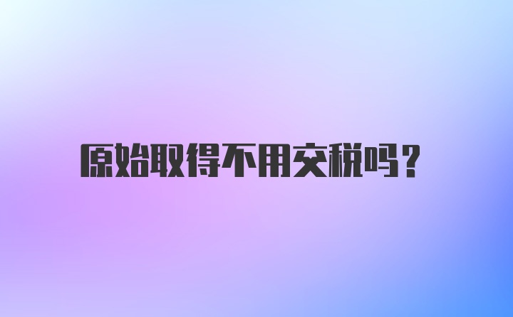 原始取得不用交税吗？