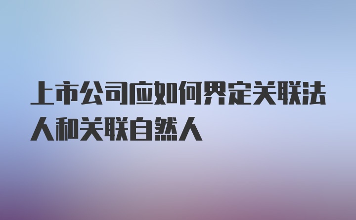 上市公司应如何界定关联法人和关联自然人