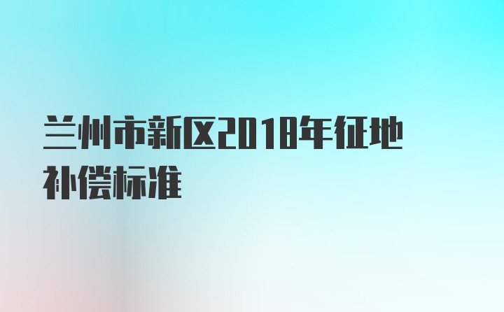 兰州市新区2018年征地补偿标准