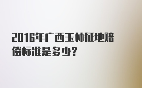 2016年广西玉林征地赔偿标准是多少?