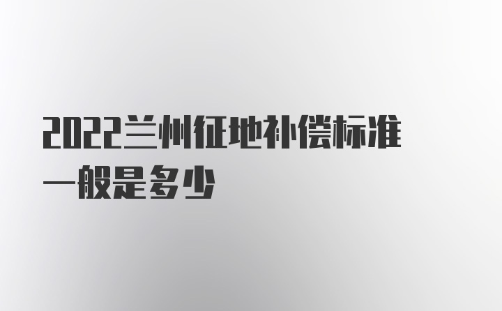 2022兰州征地补偿标准一般是多少