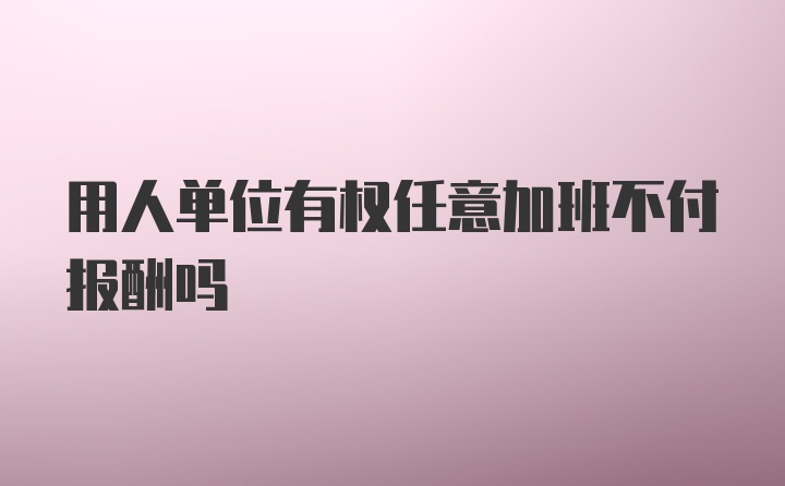 用人单位有权任意加班不付报酬吗