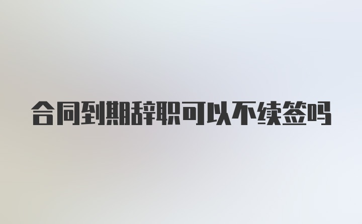 合同到期辞职可以不续签吗