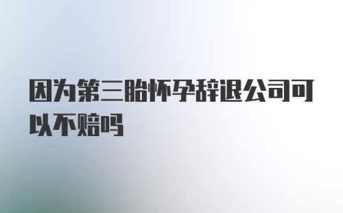 因为第三胎怀孕辞退公司可以不赔吗