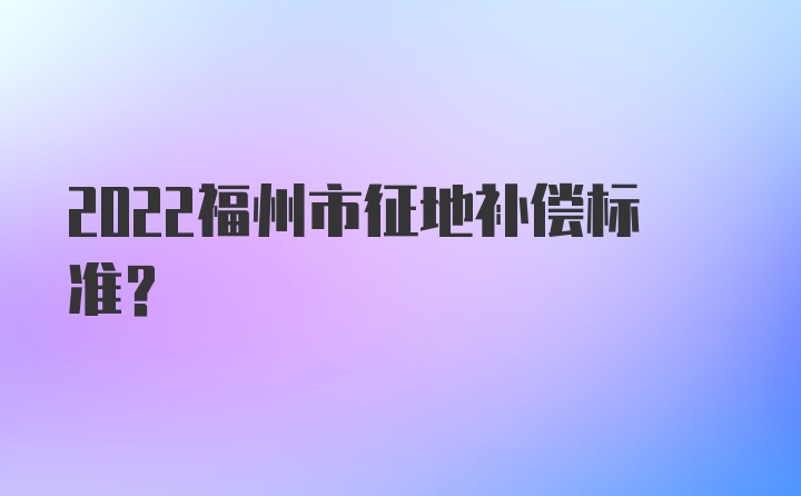 2022福州市征地补偿标准？