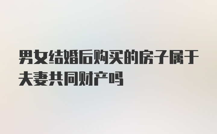 男女结婚后购买的房子属于夫妻共同财产吗