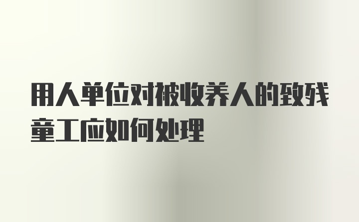 用人单位对被收养人的致残童工应如何处理