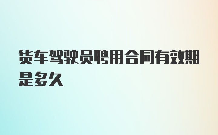 货车驾驶员聘用合同有效期是多久